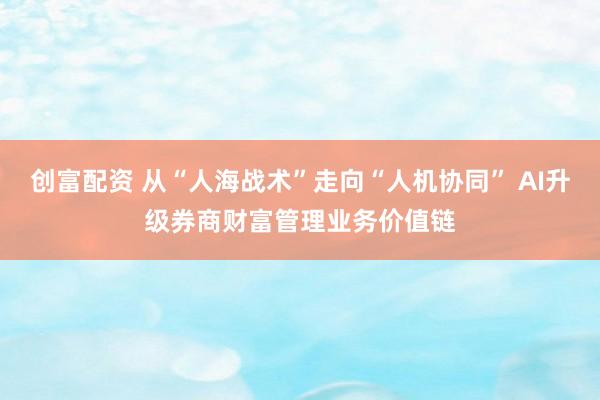 创富配资 从“人海战术”走向“人机协同” AI升级券商财富管理业务价值链