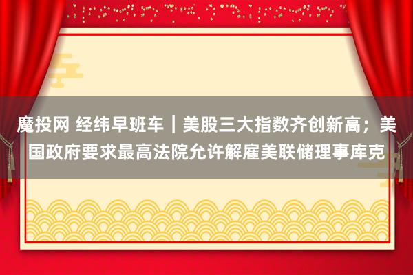 魔投网 经纬早班车｜美股三大指数齐创新高；美国政府要求最高法院允许解雇美联储理事库克