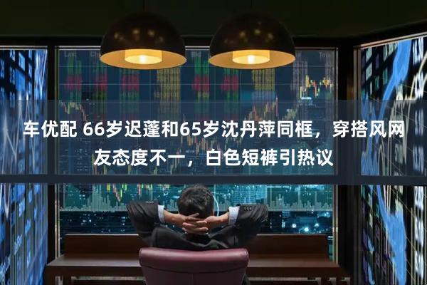 车优配 66岁迟蓬和65岁沈丹萍同框，穿搭风网友态度不一，白色短裤引热议