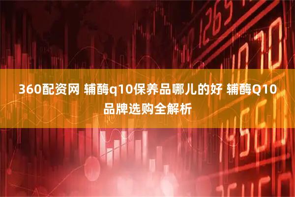 360配资网 辅酶q10保养品哪儿的好 辅酶Q10品牌选购全解析