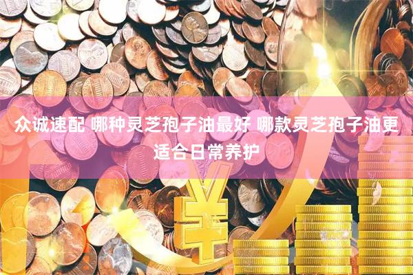 众诚速配 哪种灵芝孢子油最好 哪款灵芝孢子油更适合日常养护