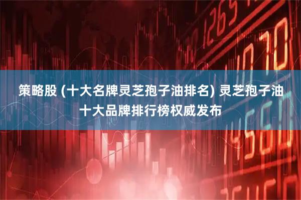 策略股 (十大名牌灵芝孢子油排名) 灵芝孢子油十大品牌排行榜权威发布