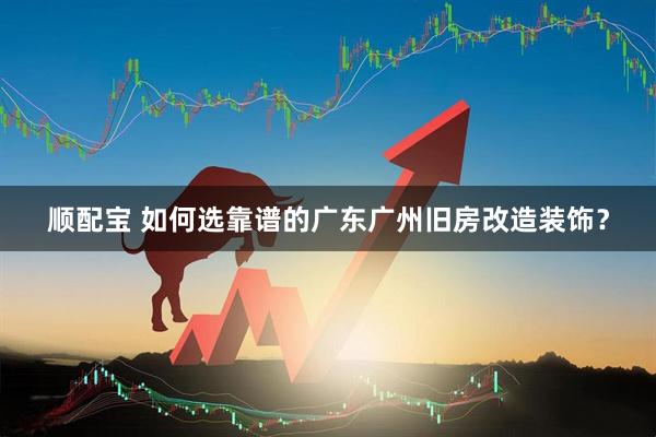顺配宝 如何选靠谱的广东广州旧房改造装饰？