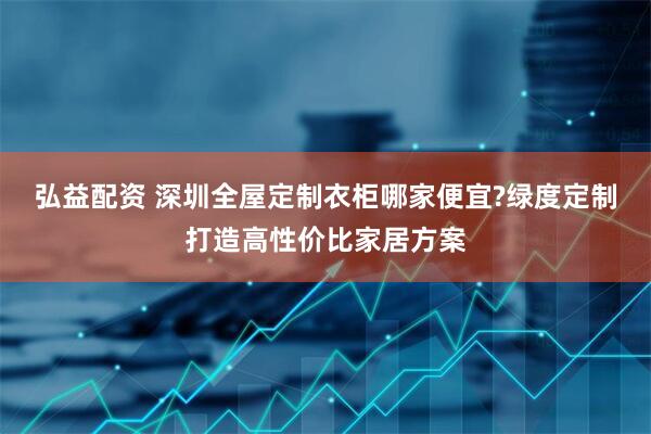 弘益配资 深圳全屋定制衣柜哪家便宜?绿度定制打造高性价比家居方案
