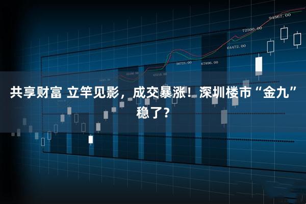 共享财富 立竿见影，成交暴涨！深圳楼市“金九”稳了？