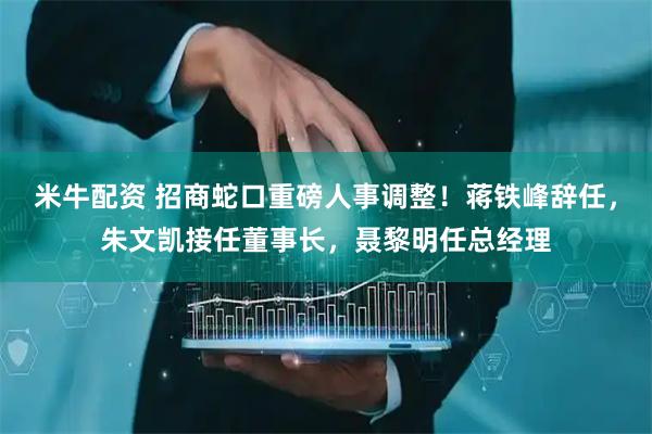 米牛配资 招商蛇口重磅人事调整！蒋铁峰辞任，朱文凯接任董事长，聂黎明任总经理