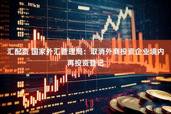 汇配资 国家外汇管理局：取消外商投资企业境内再投资登记