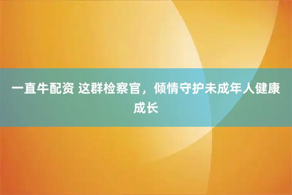 一直牛配资 这群检察官，倾情守护未成年人健康成长