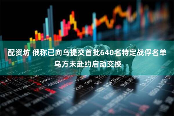 配资坊 俄称已向乌提交首批640名特定战俘名单 乌方未赴约启动交换
