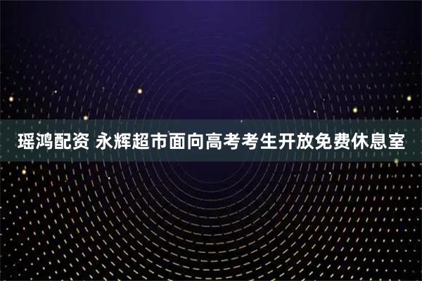 瑶鸿配资 永辉超市面向高考考生开放免费休息室
