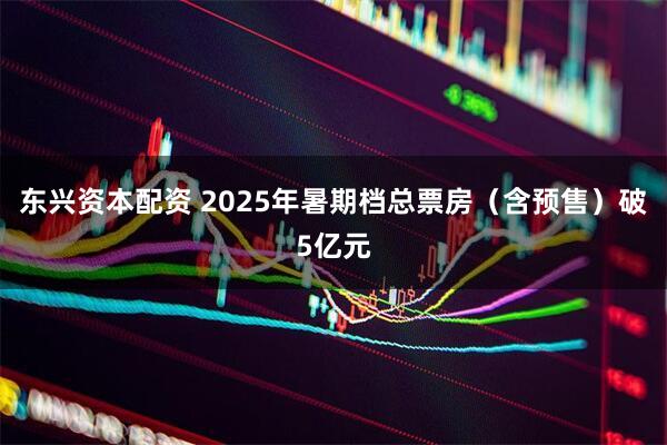 东兴资本配资 2025年暑期档总票房（含预售）破5亿元