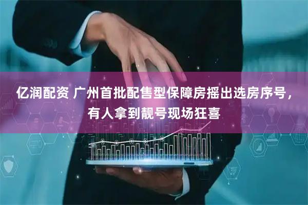 亿润配资 广州首批配售型保障房摇出选房序号，有人拿到靓号现场狂喜