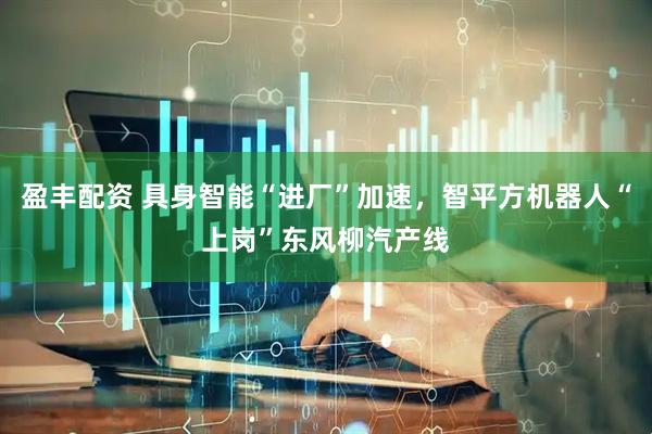 盈丰配资 具身智能“进厂”加速，智平方机器人“上岗”东风柳汽产线