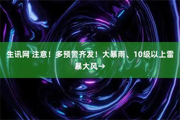 生讯网 注意！多预警齐发！大暴雨、10级以上雷暴大风→