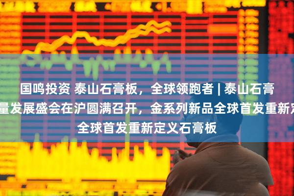国鸣投资 泰山石膏板，全球领跑者 | 泰山石膏2025高质量发展盛会在沪圆满召开，金系列新品全球首发重新定义石膏板
