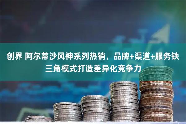 创界 阿尔蒂沙风神系列热销，品牌+渠道+服务铁三角模式打造差异化竞争力