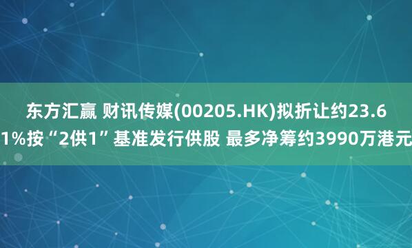 东方汇赢 财讯传媒(00205.HK)拟折让约23.61%按“2供1”基准发行供股 最多净筹约3990万港元