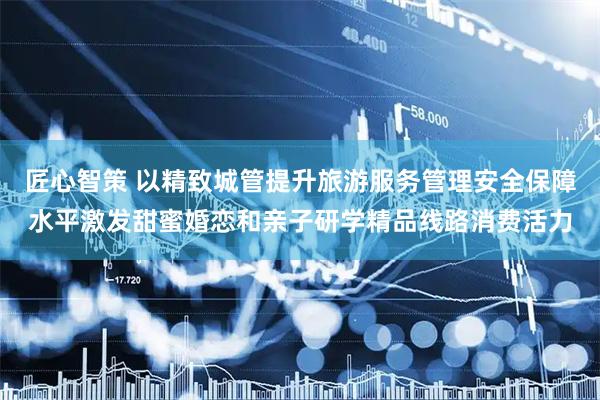 匠心智策 以精致城管提升旅游服务管理安全保障水平激发甜蜜婚恋和亲子研学精品线路消费活力