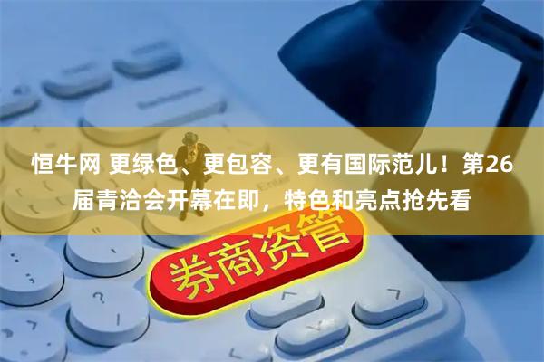 恒牛网 更绿色、更包容、更有国际范儿！第26届青洽会开幕在即，特色和亮点抢先看