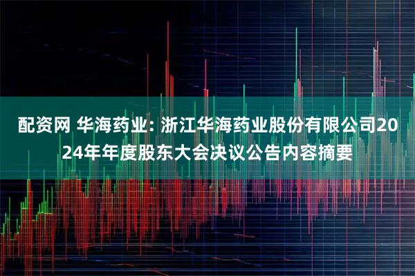 配资网 华海药业: 浙江华海药业股份有限公司2024年年度股东大会决议公告内容摘要
