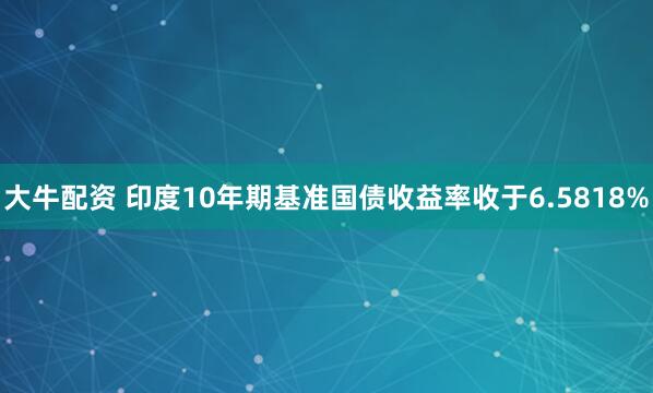 大牛配资 印度10年期基准国债收益率收于6.5818%