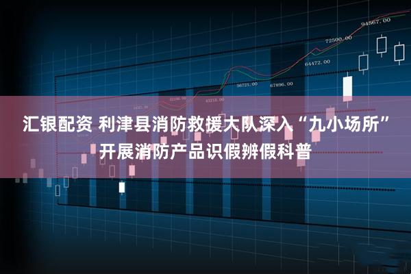 汇银配资 利津县消防救援大队深入“九小场所”开展消防产品识假辨假科普
