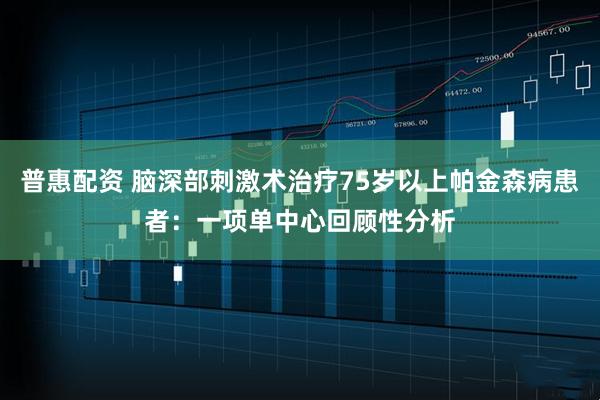 普惠配资 脑深部刺激术治疗75岁以上帕金森病患者：一项单中心回顾性分析