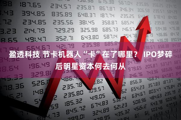 盈透科技 节卡机器人“卡”在了哪里？ IPO梦碎后明星资本何去何从