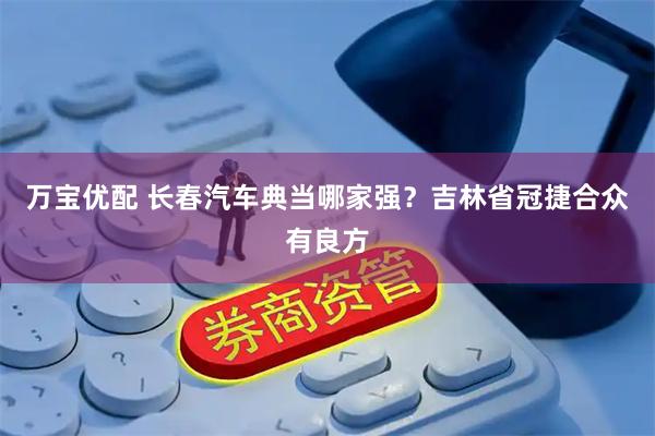 万宝优配 长春汽车典当哪家强？吉林省冠捷合众有良方