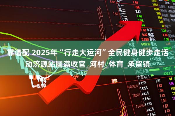 靠谱配 2025年“行走大运河”全民健身健步走活动济源站圆满收官_河村_体育_承留镇
